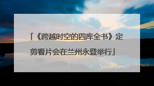 《跨越时空的四库全书》定剪看片会在兰州永登举行