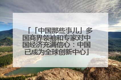 「中国那些事儿」多国商界领袖和专家对中国经济充满信心：中国已成为全球创新中心