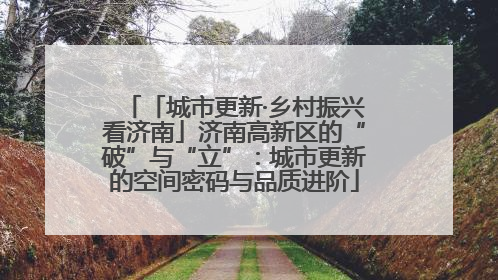 「城市更新·乡村振兴看济南」济南高新区的“破”与“立”：城市更新的空间密码与品质进阶