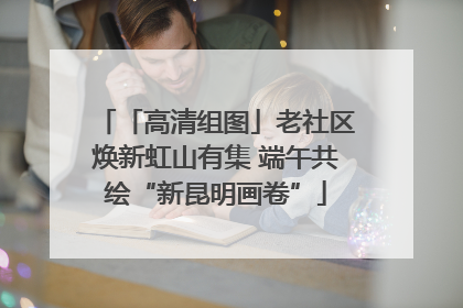 「高清组图」老社区焕新虹山有集 端午共绘“新昆明画卷”