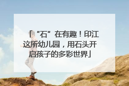 “石”在有趣！印江这所幼儿园，用石头开启孩子的多彩世界