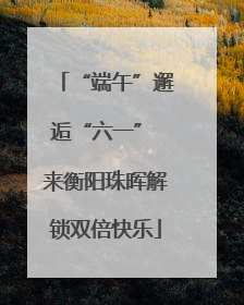 “端午”邂逅“六一” 来衡阳珠晖解锁双倍快乐