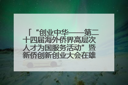“创业中华——第二十四届海外侨界高层次人才为国服务活动”暨新侨创新创业大会在雄安新区开幕