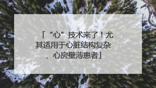 “心”技术来了！尤其适用于心脏结构复杂、心房壁薄患者