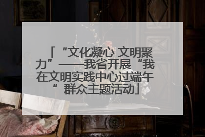 “文化凝心 文明聚力”——我省开展“我在文明实践中心过端午”群众主题活动