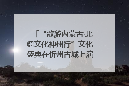 “歌游内蒙古·北疆文化神州行”文化盛典在忻州古城上演——蒙晋文化交融共谱文旅融合新篇
