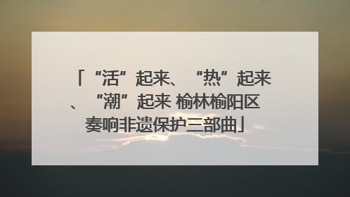 “活”起来、“热”起来、“潮”起来 榆林榆阳区奏响非遗保护三部曲