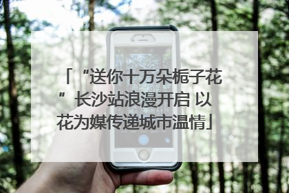 “送你十万朵栀子花”长沙站浪漫开启 以花为媒传递城市温情