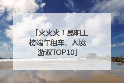 火火火！昆明上榜端午租车、入境游双TOP10