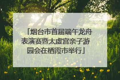 烟台市首届端午龙舟表演赛暨太虚宫亲子游园会在栖霞市举行