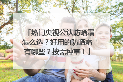 热门央视公认防晒霜怎么选？好用的防晒霜有哪些？按需种草！