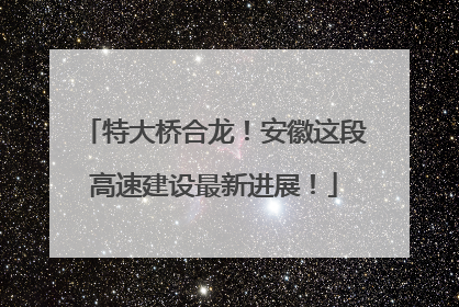特大桥合龙！安徽这段高速建设最新进展！