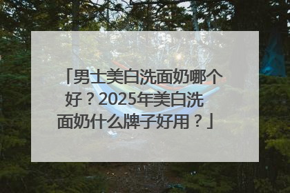 男士美白洗面奶哪个好？2025年美白洗面奶什么牌子好用？