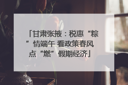 甘肃张掖：税惠“粽”情端午 看政策春风点“燃”假期经济