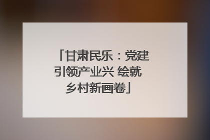 甘肃民乐：党建引领产业兴 绘就乡村新画卷