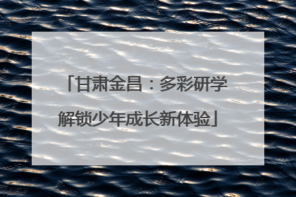 甘肃金昌：多彩研学解锁少年成长新体验