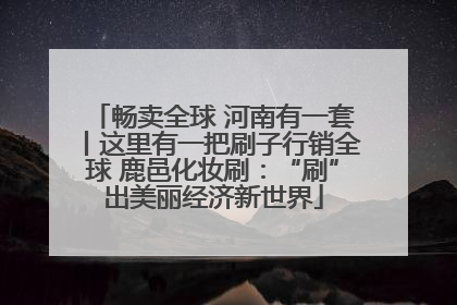 畅卖全球 河南有一套丨这里有一把刷子行销全球 鹿邑化妆刷：“刷”出美丽经济新世界