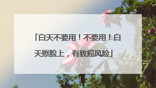 白天不要用！不要用！白天擦脸上，有致癌风险