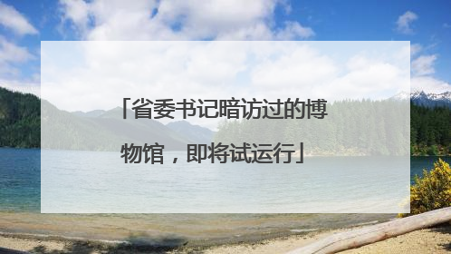 省委书记暗访过的博物馆，即将试运行
