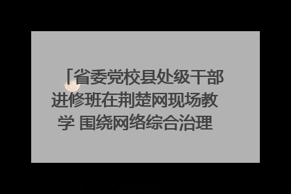 省委党校县处级干部进修班在荆楚网现场教学 围绕网络综合治理工作展开交流