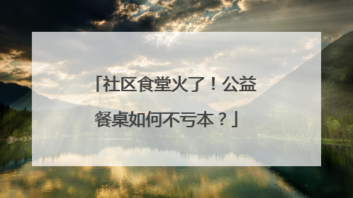 社区食堂火了！公益餐桌如何不亏本？