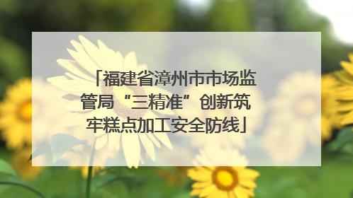 福建省漳州市市场监管局“三精准”创新筑牢糕点加工安全防线