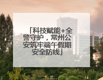 科技赋能+全警守护，常州公安筑牢端午假期安全防线