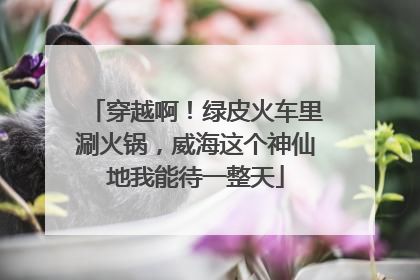 穿越啊！绿皮火车里涮火锅，威海这个神仙地我能待一整天