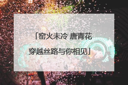 窑火未冷 唐青花穿越丝路与你相见