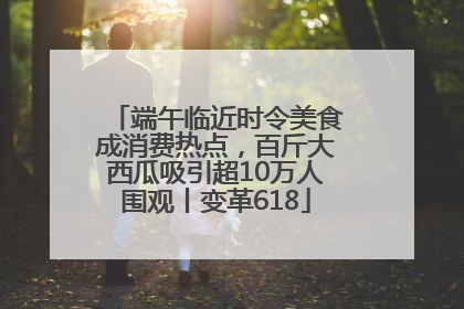 端午临近时令美食成消费热点，百斤大西瓜吸引超10万人围观丨变革618