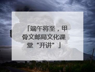 端午将至，甲骨文邮局文化课堂“开讲”