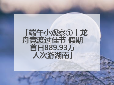 端午小观察①丨龙舟竞渡过佳节 假期首日889.93万人次游湖南