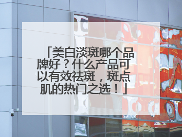 美白淡斑哪个品牌好？什么产品可以有效祛斑，斑点肌的热门之选！