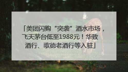 美团闪购“突袭”酒水市场，飞天茅台低至1988元！华致酒行、歌德老酒行等入驻