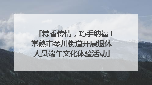 粽香传情，巧手纳福！常熟市琴川街道开展退休人员端午文化体验活动