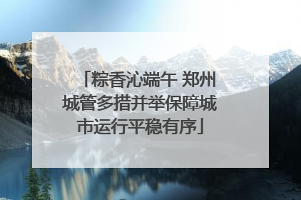 粽香沁端午 郑州城管多措并举保障城市运行平稳有序