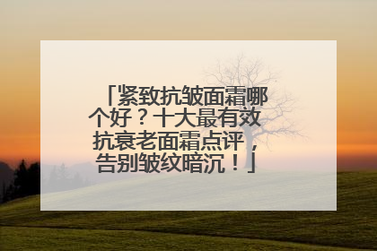 紧致抗皱面霜哪个好？十大最有效抗衰老面霜点评，告别皱纹暗沉！