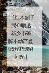红本到手 民心暖透 新乡市破解不动产登记历史遗留问题