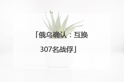 俄乌确认：互换307名战俘