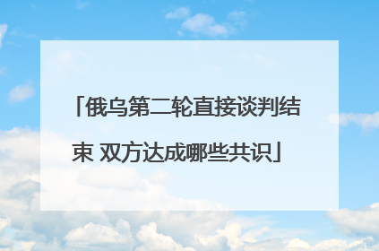 俄乌第二轮直接谈判结束 双方达成哪些共识