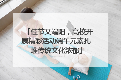 佳节又端阳，高校开展精彩活动端午元素扎堆传统文化浓郁