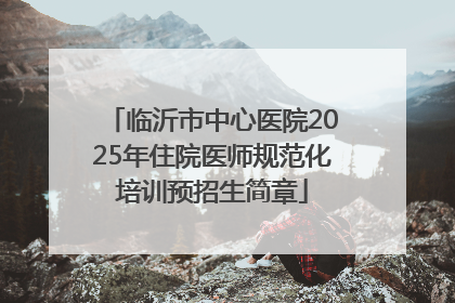临沂市中心医院2025年住院医师规范化培训预招生简章