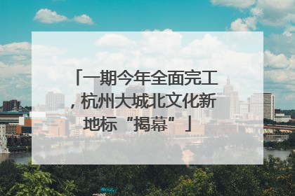 一期今年全面完工，杭州大城北文化新地标“揭幕”