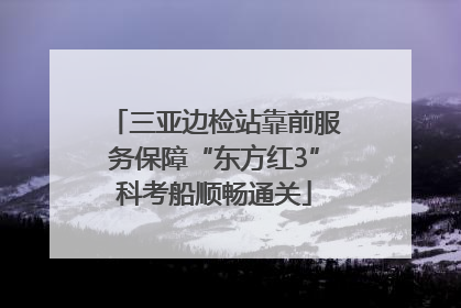 三亚边检站靠前服务保障“东方红3”科考船顺畅通关