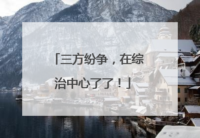 三方纷争，在综治中心了了！