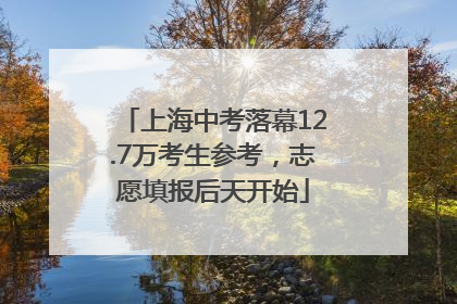 上海中考落幕12.7万考生参考，志愿填报后天开始