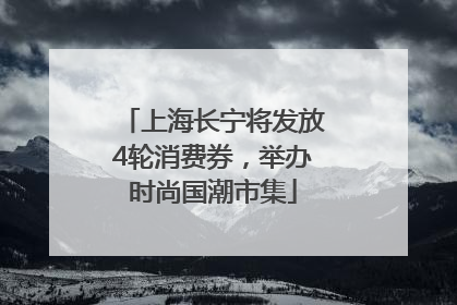 上海长宁将发放4轮消费券，举办时尚国潮市集