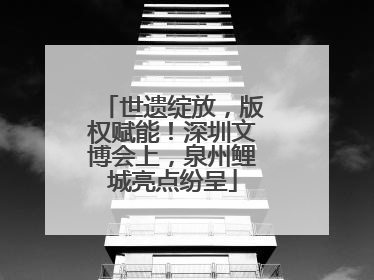 世遗绽放，版权赋能！深圳文博会上，泉州鲤城亮点纷呈