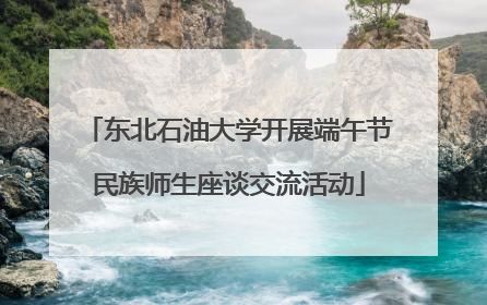 东北石油大学开展端午节民族师生座谈交流活动