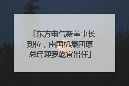 东方电气新董事长到位，由国机集团原总经理罗乾宜出任